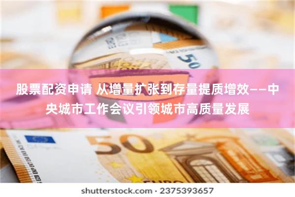 股票配资申请 从增量扩张到存量提质增效——中央城市工作会议引领城市高质量发展