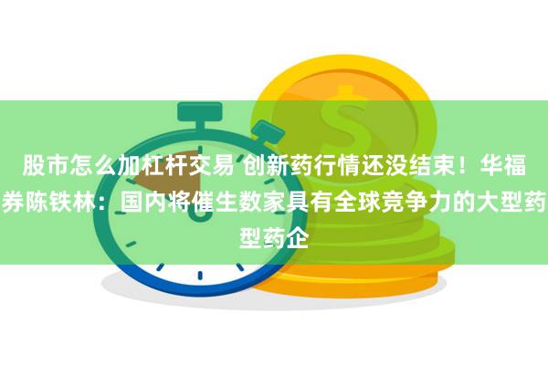 股市怎么加杠杆交易 创新药行情还没结束！华福证券陈铁林：国内将催生数家具有全球竞争力的大型药企