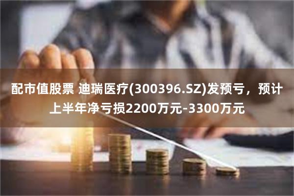 配市值股票 迪瑞医疗(300396.SZ)发预亏，预计上半年净亏损2200万元-3300万元
