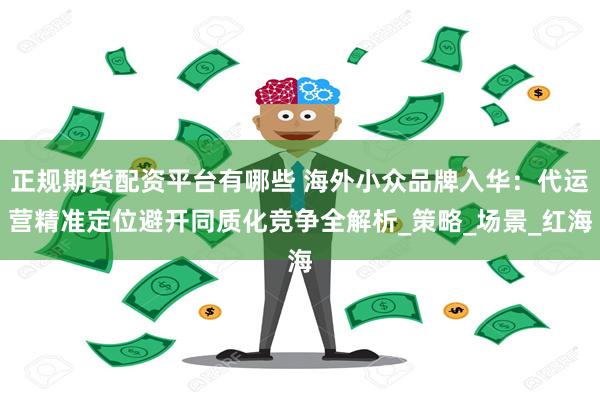 正规期货配资平台有哪些 海外小众品牌入华：代运营精准定位避开同质化竞争全解析_策略_场景_红海