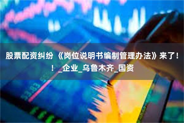 股票配资纠纷 《岗位说明书编制管理办法》来了！！_企业_乌鲁木齐_国资