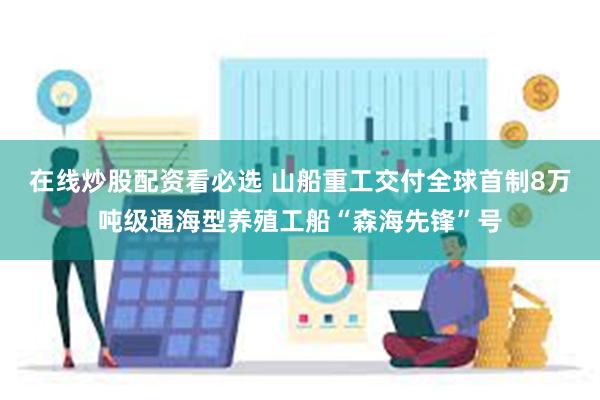 在线炒股配资看必选 山船重工交付全球首制8万吨级通海型养殖工船“森海先锋”号