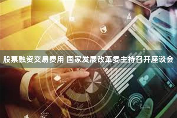 股票融资交易费用 国家发展改革委主持召开座谈会