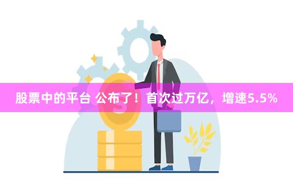 股票中的平台 公布了！首次过万亿，增速5.5%