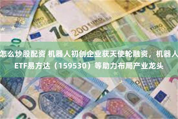 怎么炒股配资 机器人初创企业获天使轮融资，机器人ETF易方达（159530）等助力布局产业龙头
