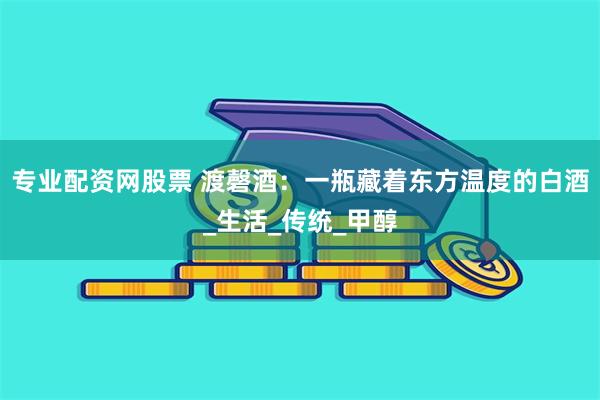 专业配资网股票 渡磬酒：一瓶藏着东方温度的白酒_生活_传统_甲醇