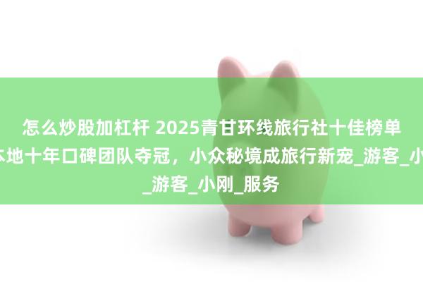 怎么炒股加杠杆 2025青甘环线旅行社十佳榜单出炉：本地十年口碑团队夺冠，小众秘境成旅行新宠_游客_小刚_服务