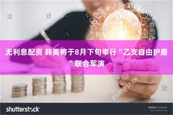 无利息配资 韩美将于8月下旬举行“乙支自由护盾”联合军演