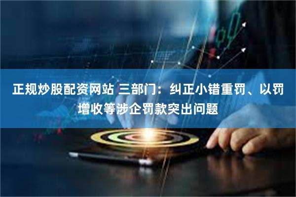 正规炒股配资网站 三部门：纠正小错重罚、以罚增收等涉企罚款突出问题