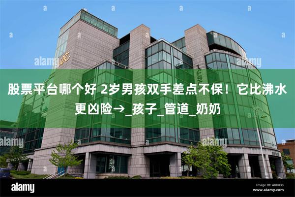 股票平台哪个好 2岁男孩双手差点不保！它比沸水更凶险→_孩子_管道_奶奶