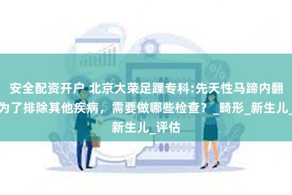 安全配资开户 北京大荣足踝专科:先天性马蹄内翻足，为了排除其他疾病，需要做哪些检查？_畸形_新生儿_评估