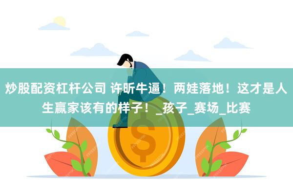 炒股配资杠杆公司 许昕牛逼！两娃落地！这才是人生赢家该有的样子！_孩子_赛场_比赛