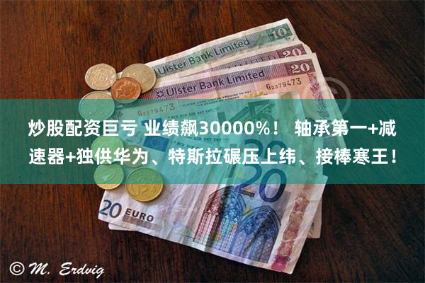 炒股配资巨亏 业绩飙30000%！ 轴承第一+减速器+独供华为、特斯拉碾压上纬、接棒寒王！