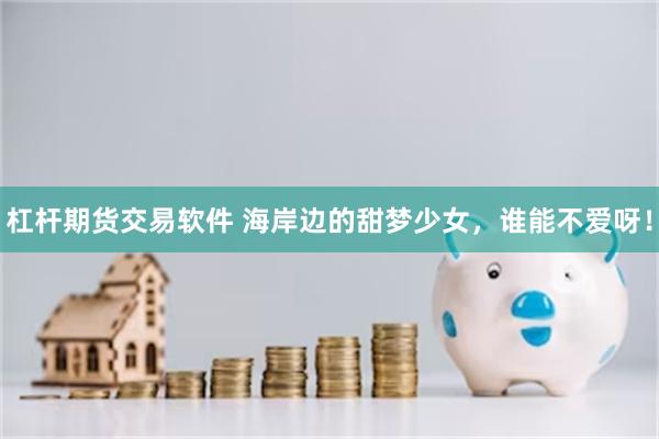 杠杆期货交易软件 海岸边的甜梦少女，谁能不爱呀！